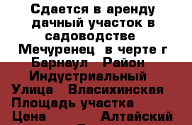 Сдается в аренду дачный участок в садоводстве “Мечуренец“ в черте г.Барнаул › Район ­ Индустриальный › Улица ­ Власихинская › Площадь участка ­ 600 › Цена ­ 4 000 - Алтайский край, Барнаул г. Недвижимость » Дома, коттеджи, дачи аренда   . Алтайский край